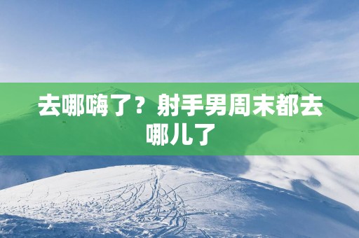 去哪嗨了？射手男周末都去哪儿了
