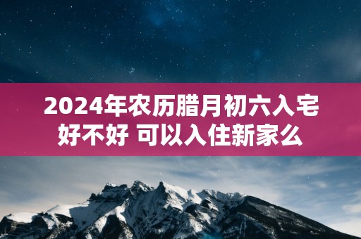 2025年农历腊月初六入宅好不好 可以入住新家么