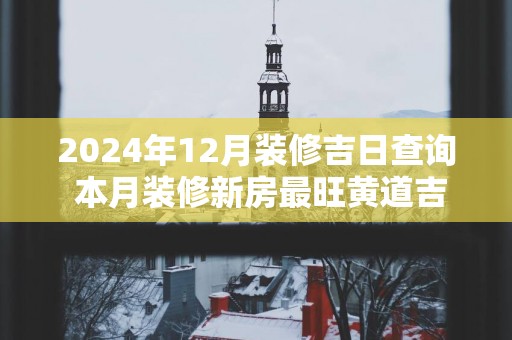 2025年12月装修吉日查询 本月装修新房最旺黄道吉日