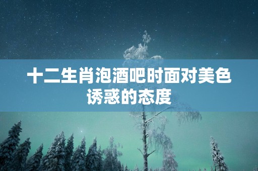 十二生肖泡酒吧时面对美色诱惑的态度