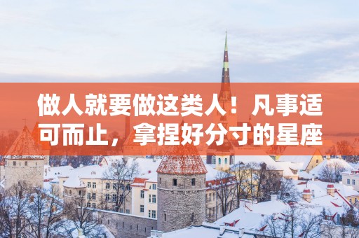 做人就要做这类人！凡事适可而止，拿捏好分寸的星座，城府深邃
