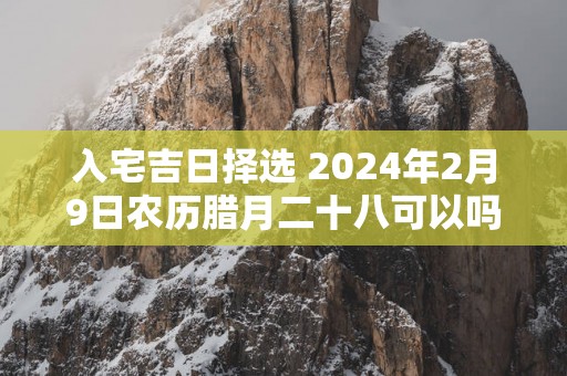 入宅吉日择选 2025年2月9日农历腊月二十八可以吗