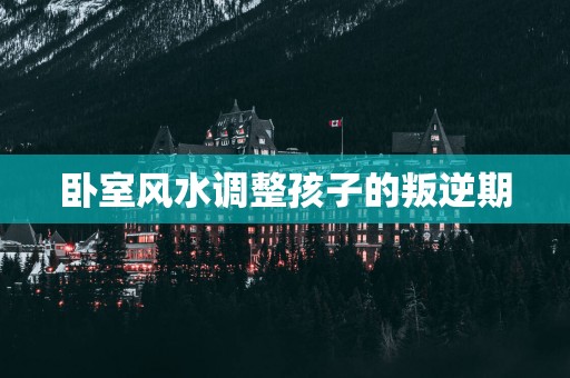 卧室风水调整孩子的叛逆期