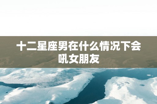 十二星座男在什么情况下会吼女朋友