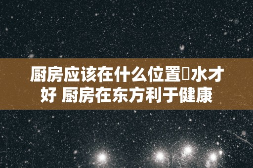 厨房应该在什么位置風水才好 厨房在东方利于健康