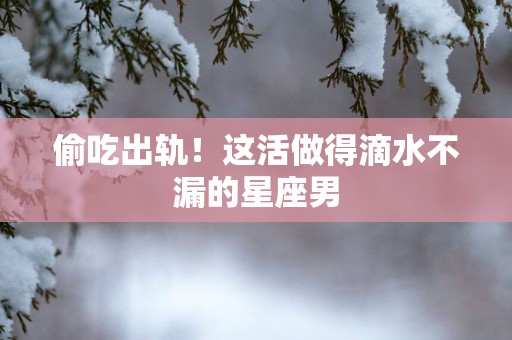 偷吃出轨！这活做得滴水不漏的星座男