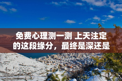 免费心理测一测 上天注定的这段缘分，最终是深还是浅呢？