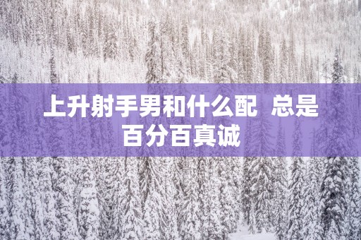 上升射手男和什么配  总是百分百真诚