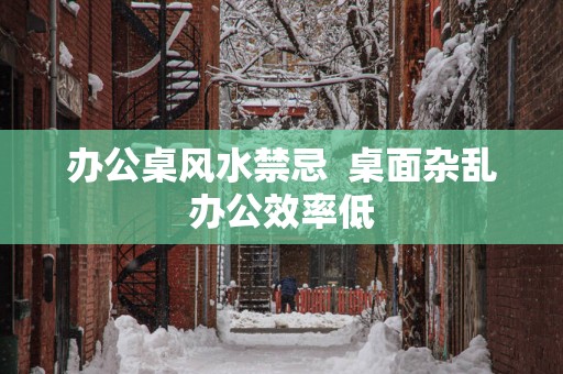 办公桌风水禁忌  桌面杂乱办公效率低