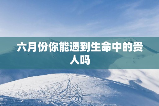 六月份你能遇到生命中的贵人吗