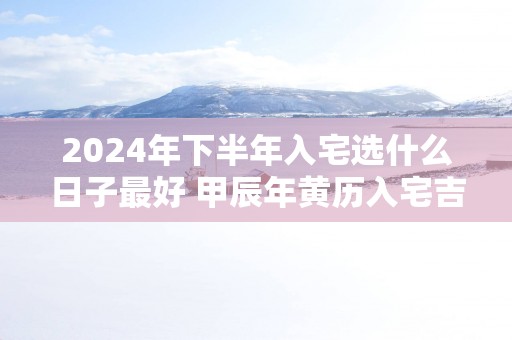 2024年下半年入宅选什么日子最好 甲辰年黄历入宅吉日查询