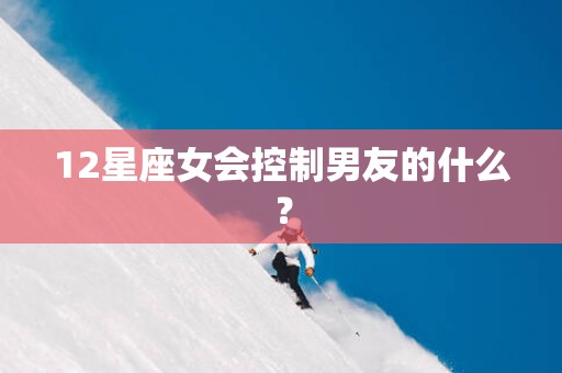 12星座女会控制男友的什么？