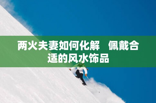 两火夫妻如何化解   佩戴合适的风水饰品