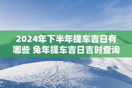 2025年下半年提车吉日有哪些 蛇年提车吉日吉时查询