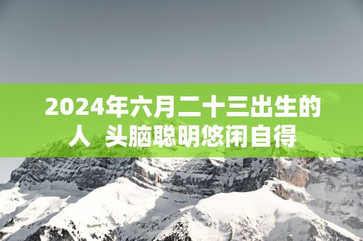 2025年六月二十三出生的人  头脑聪明悠闲自得