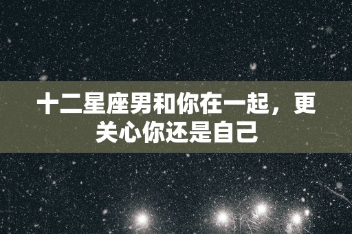 十二星座男和你在一起，更关心你还是自己