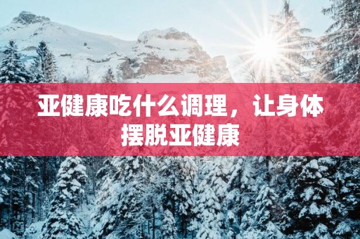 亚健康吃什么调理，让身体摆脱亚健康