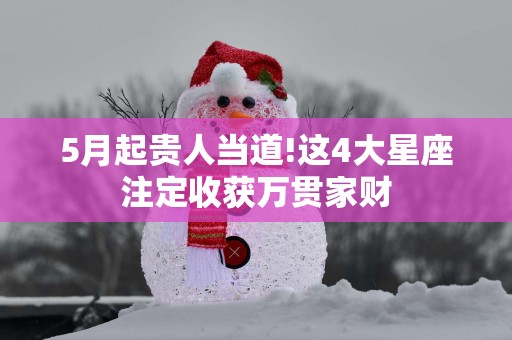 5月起贵人当道!这4大星座注定收获万贯家财