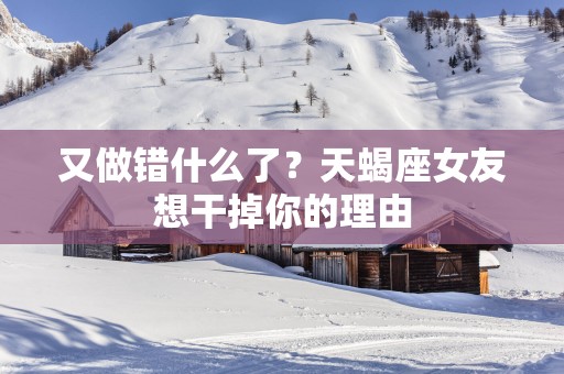 又做错什么了？天蝎座女友想干掉你的理由