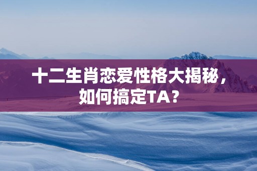 十二生肖恋爱性格大揭秘，如何搞定TA？