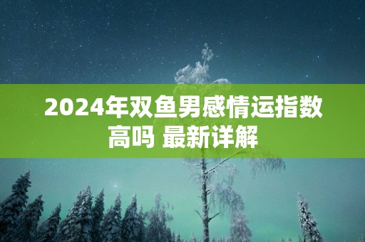 2025年双鱼男感情运指数高吗 最新详解