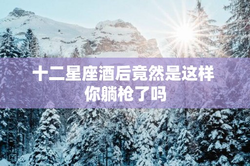 十二星座酒后竟然是这样 你躺枪了吗