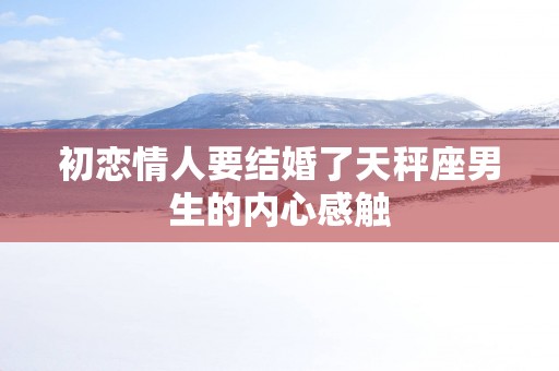 初恋情人要结婚了天秤座男生的内心感触