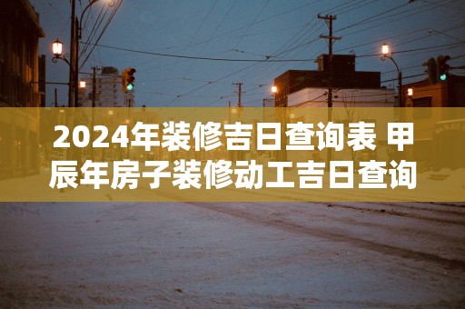 2025年装修吉日查询表 甲辰年房子装修动工吉日查询