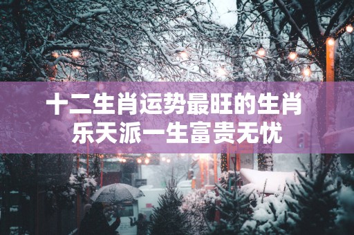 十二生肖运势最旺的生肖 乐天派一生富贵无忧