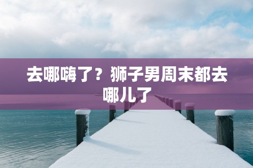 去哪嗨了？狮子男周末都去哪儿了