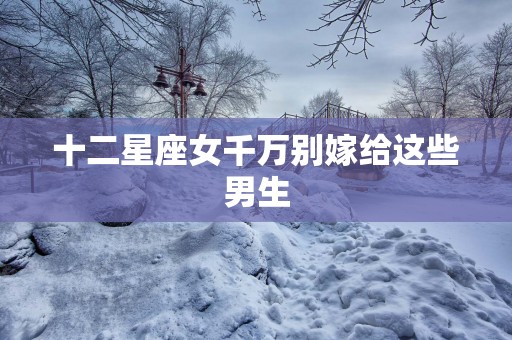 十二星座女千万别嫁给这些男生