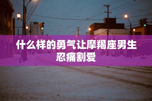 什么样的勇气让摩羯座男生忍痛割爱