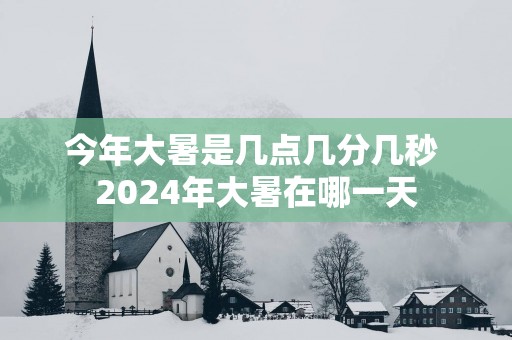 今年大暑是几点几分几秒 2025年大暑在哪一天