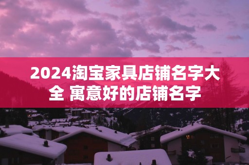 2025淘宝家具店铺名字大全 寓意好的店铺名字