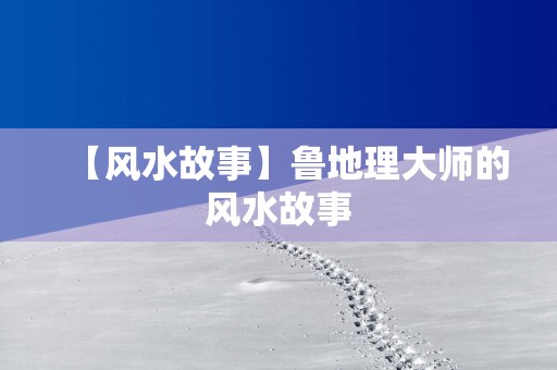 【风水故事】鲁地理大师的风水故事