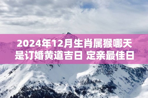 2025年12月生肖属猴哪天是订婚黄道吉日 定亲最佳日子查询