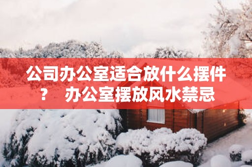 公司办公室适合放什么摆件？  办公室摆放风水禁忌