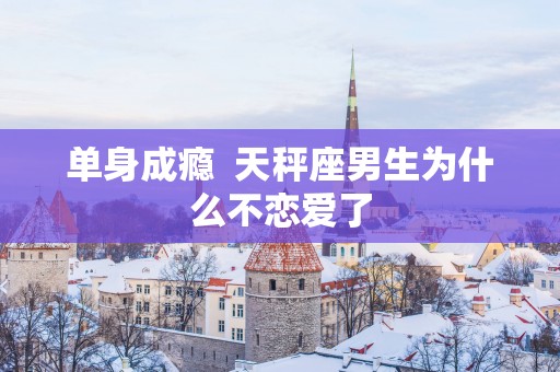 单身成瘾  天秤座男生为什么不恋爱了