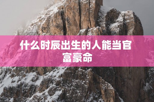 什么时辰出生的人能当官 富豪命