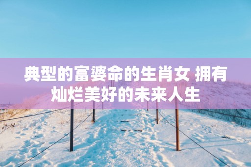 典型的富婆命的生肖女 拥有灿烂美好的未来人生