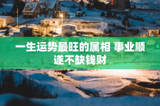 一生运势最旺的属相 事业顺遂不缺钱财