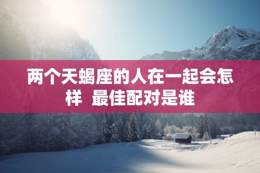 两个天蝎座的人在一起会怎样  最佳配对是谁