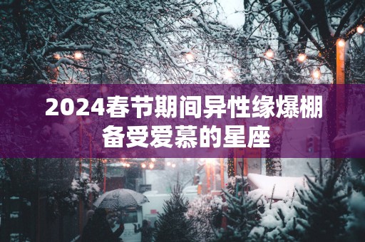 2025春节期间异性缘爆棚 备受爱慕的星座