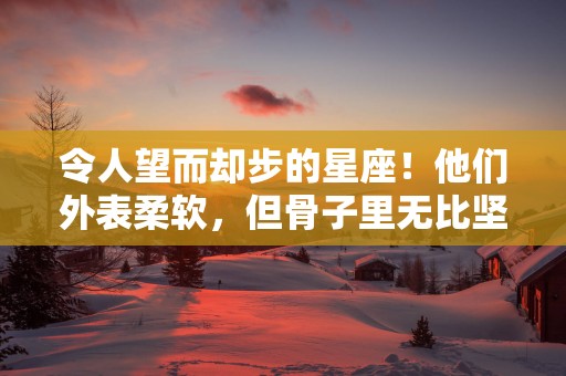 令人望而却步的星座！他们外表柔软，但骨子里无比坚强