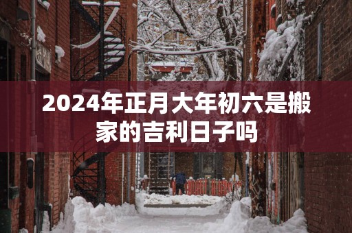 2025年正月大年初六是搬家的吉利日子吗