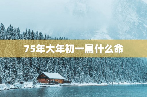 75年大年初一属什么命