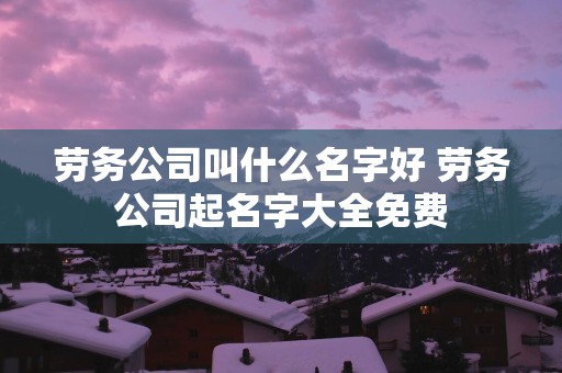 劳务公司叫什么名字好 劳务公司起名字大全免费