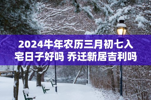 2025蛇年农历三月初七入宅日子好吗 乔迁新居吉利吗