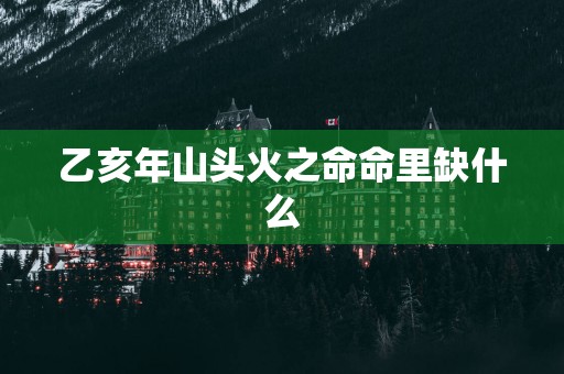 乙亥年山头火之命命里缺什么