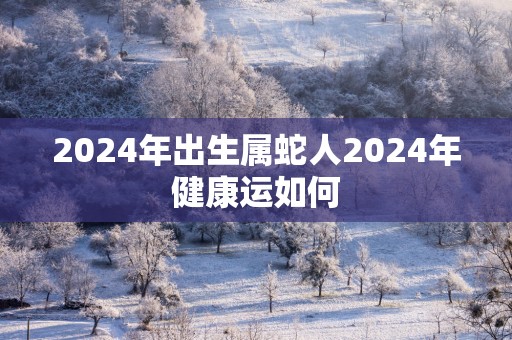2025年出生属蛇人2025年健康运如何